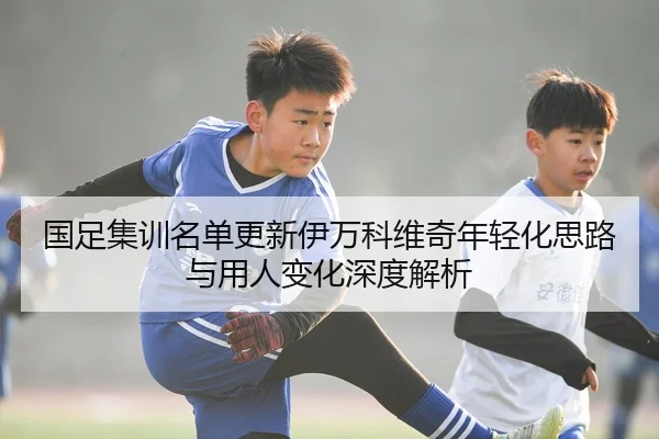 国足集训名单更新伊万科维奇年轻化思路与用人变化深度解析